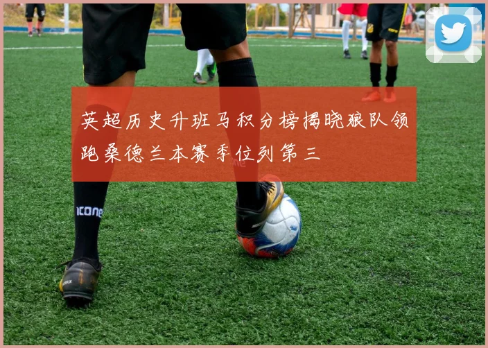 英超历史升班马积分榜揭晓狼队领跑桑德兰本赛季位列第三