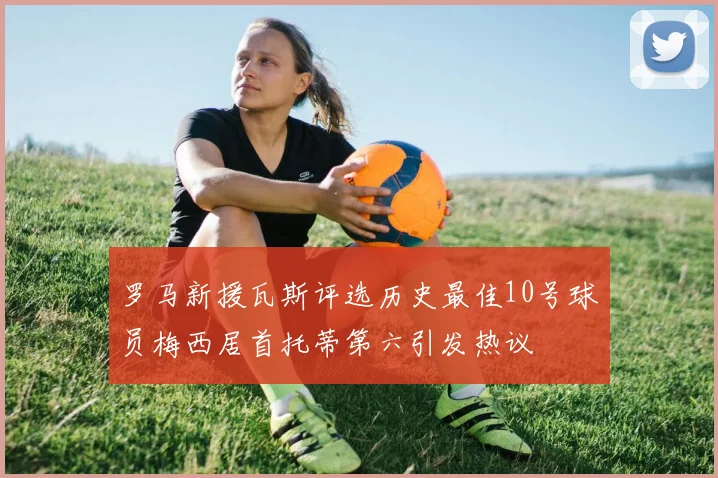 罗马新援瓦斯评选历史最佳10号球员梅西居首托蒂第六引发热议