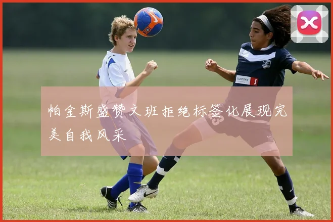 帕金斯盛赞文班拒绝标签化展现完美自我风采