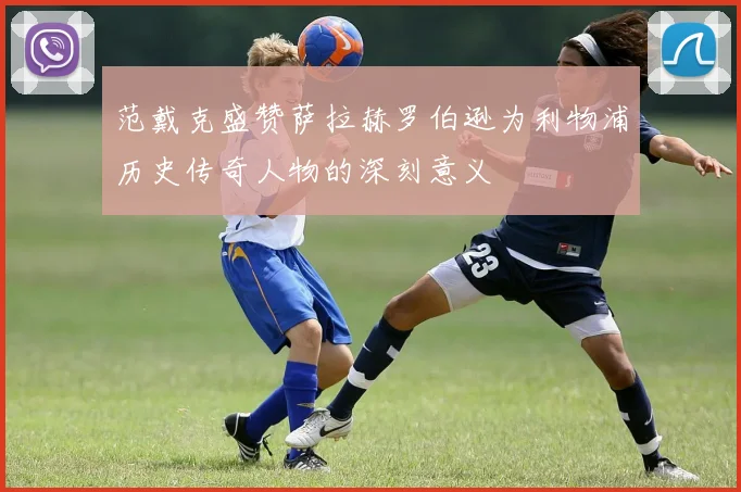 范戴克盛赞萨拉赫罗伯逊为利物浦历史传奇人物的深刻意义