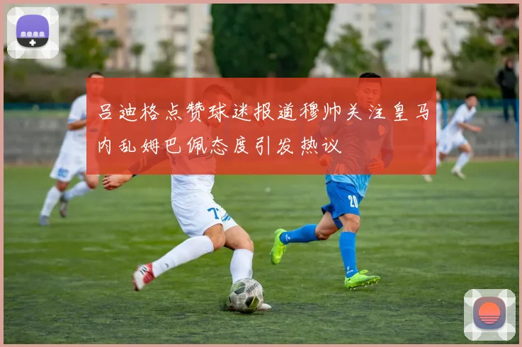 吕迪格点赞球迷报道穆帅关注皇马内乱姆巴佩态度引发热议