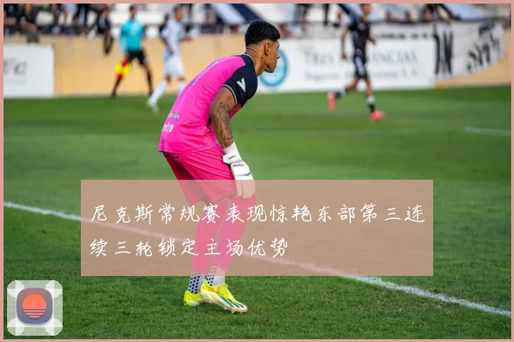 尼克斯常规赛表现惊艳东部第三连续三轮锁定主场优势